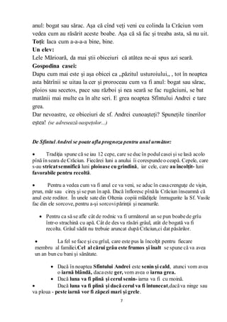 7
anul: bogat sau sărac. Așa că cînd veți veni cu colinda la Crăciun vom
vedea cum au răsărit aceste boabe. Așa că să fac și treaba asta, să nu uit.
Toți: Iaca cum a-a-a-a bine, bine.
Un elev:
Lele Mărioară, da mai știi obiceiuri că atătea ne-ai spus azi seară.
Gospodina casei:
Dapu cum mai este și așa obicei ca ,,păzitul usturoiului,, , tot în noaptea
asta bătrînii se uitau la cer și proroceau cum va fi anul: bogat sau sărac,
ploios sau secetos, pace sau război și nea seară se fac rugăciuni, se bat
matănii mai multe ca în alte seri. E grea noaptea Sfîntului Andrei e tare
grea.
Dar nevoastre, ce obiceiuri de sf. Andrei cunoașteți? Spunețile tinerilor
eștea! (se adresează oaspețolor...)
De Sfîntul Andrei se poate afla prognoza pentru anul următor:
 Tradiţia spune că se iau 12 cepe, care se duc în podulcasei şi se lasă acolo
pînă în seara de Crăciun. Fiecărei luni a anului îi corespundeo ceapă. Cepele, care
s-au stricatsemnifică luni ploioase cu grindină, iar cele, care au încolţit- luni
favorabile pentru recoltă.
 Pentru a vedea cum va fi anul ce va veni, se aduc în casacrenguţe de vişin,
prun, măr sau cireş şi se pun în apă. Dacă înfloresc pînăla Crăciun înseamnă că
anul este roditor. În unele sate din Oltenia copiii mlădiţele înmugurite la Sf. Vasile
fac din ele sorcove, pentru a-şi sorcovipărinţii şi neamurile.
 Pentru ca să se afle cât de rodnic va fi următorul an se pun boabede grîu
într-o strachină cu apă. Cât de des va răsări grâul, atât de bogată va fi
recolta. Grâul sădit nu trebuie aruncat după Crăciun,ci dat păsărilor.
 La fel se face şi cu grîul, care este pus la încolţit pentru fiecare
membru al familiei.Cel al cărui grâu este frumos şi înalt se spune că va avea
un an bun cu bani şi sănătate.
 Dacă în noaptea Sfîntului Andrei este senin şi cald, atunci vom avea
o iarnă blândă, dacaeste ger, vom avea o iarna grea.
 Dacă luna va fi plină şi cerul senin- iarna va fi cu moină.
 Dacă luna va fi plină şi dacă cerul va fi întunecat,dacăva ninge sau
va ploua - peste iarnă vor fi zăpezi mari şi grele.
 