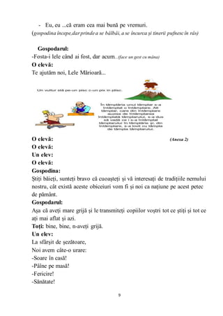 9
- Eu, eu ...că eram cea mai bună pe vremuri.
(gospodina începe,darprindea se bâlbâi, a se încurca și tinerii pufnescîn râs)
Gospodarul:
-Fosta-i lele când ai fost, dar acum...(face un gest cu mâna)
O elevă:
Te ajutăm noi, Lele Mărioară...
O elevă: (Anexa 2)
O elevă:
Un elev:
O elevă:
Gospodina:
Știți băieți, sunteți bravo că cuoașteți și vă interesați de tradițiile nemului
nostru, cât există aceste obiceiuri vom fi și noi ca națiune pe acest petec
de pământ.
Gospodarul:
Așa că aveți mare grijă și le transmiteți copiilor voștri tot ce știți și tot ce
ați mai aflat și azi.
Toți: bine, bine, n-aveți grijă.
Un elev:
La sfârșit de șezătoare,
Noi avem câte-o urare:
-Soare în casă!
-Pâîne pe masă!
-Fericire!
-Sănătate!
 