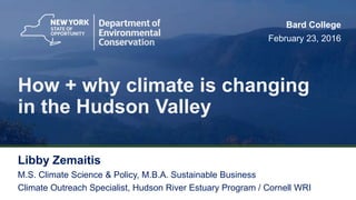 1
How + why climate is changing
in the Hudson Valley
Libby Zemaitis
M.S. Climate Science & Policy, M.B.A. Sustainable Business
Climate Outreach Specialist, Hudson River Estuary Program / Cornell WRI
Bard College
February 23, 2016
 