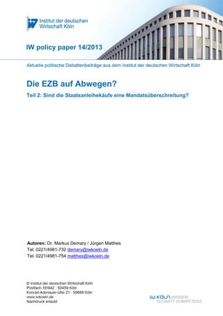 Die EZB auf Abwegen?
Teil 2: Sind die Staatsanleihekäufe eine Mandatsüberschreitung?
IW policy paper 14/2013
Autoren: Dr. Markus Demary / Jürgen Matthes
Tel. 0221/4981-732 demary@iwkoeln.de
Tel. 0221/4981-754 matthes@iwkoeln.de
 