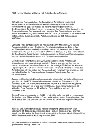 EZB verdient halbe Milliarde mit Griechenland-Rettung



555 Millionen Euro aus Athen: Die Europäische Zentralbank verdient gut
daran, dass sie Staatsanleihen aus Krisenstaaten gekauft hat. Erstmals
veröffentlicht die EZB, wie massiv sie Italiens Regierung geholfen hat.
Die Europäische Zentralbank hat im vergangenen Jahr einen Milliardengewinn mit
Staatsanleihen von Euro-Krisenländern gemacht. Die Zinseinnahmen aus dem
ersten Anleihekaufprogramm beliefen sich 2012 auf 1,1 Milliarden Euro, wie die EZB
mitteilt. Alleine durch griechische Anleihen verdiente sie 555 Millionen Euro
an Zinsen.


Der Netto-Profit der Notenbank lag insgesamt bei 998 Millionen Euro, weitere
Einnahmen in Höhe von 1,2 Milliarden Euro behält die Bank als Risikopuffer
ein. Wenn Zentralbanken Gewinn machen, können sie diesen an ihre Staaten
ausschütten. Die Bundesrepublik stellt 27 Prozent des EZB-Kapitals - somit stehen
der Bundesbank Auszahlungen im gleichen Anteil zu. Diese kann Überschüsse an
den Bundeshaushalt weitergeben, und damit an die Steuerzahler.

Die nationalen Notenbanken der Euro-Zone halten ebenfalls Anleihen von
Krisenstaaten, mit denen sie voraussichtlich Gewinn machen werden. Nur sie
können entscheiden, ob diese Gewinne und der anteilige EZB-Profit der klammen
Regierung in Athen überlassen werden könnten, schreibt die Financial Times. Die
Zentralbanken können neben den Zinsen noch von Kursgewinnen profitieren, weil
panische Händler die Staatsanleihen mit großem Rabatt verkauften, um
sie loszuwerden.

Zudem veröffentlicht die Zentralbank erstmals, wie deutlich sie Italiens Regierung
geholfen hat: Die EZB hält noch Anleihen des Landes im Wert von rund 100
Milliarden Euro. Das ist noch die Hälfte aller Papiere aus dem ersten Programm.
Dann folgen Spanien mit knapp über 40 Milliarden Euro, Griechenland mit 30
Milliarden Euro, Portugal mit 20 Milliarden Euro und Irland mit rund 15
Milliarden Euro.

Dieses Programm, gestartet im Mai 2010, ist mittlerweile beendet. Im vergangenen
September hatte EZB-Chef Mario Draghi jedoch einen neuen Plan präsentiert: Die
Bank werde den Zins drücken, den die Länder auf dem freien Kapitalmarkt zahlen



müssen, und zwar indem die EZB notfalls unbegrenzt Staatsanleihen kauft.
Bedingung ist, dass das Land sich den Euro-Partnern gegenüber zu Reformen
verpflichtet. Bisher hat die Zentralbank so noch keine Papiere gekauft. Dieses Video
erklärt das neue Anleihenkaufprogramm der EZB:


http://www.sueddeutsche.de/wirtschaft/euro-krise-ezb-verdient-halbe-milliarde-mit-
griechenland-rettung-1.1606451
 