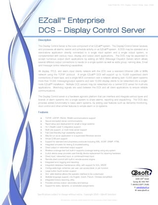 Data Sheet No. DCS_Display_Control_Server_Spec_Sheet




EZcall™ Enterprise
DCS – Display Control Server
Description

The Display Control Server is the core component of an EZcall™ system. The Display Control Server receives
and processes all alarms, events and schedule activity on an EZcall™ system. A DCS may be operated as a
stand-alone application directly connected to a single input system and a single output system, or
complemented with various input, display and output client applications. The DCS may be expanded to
accept numerous output client applications by adding an MDS (Message Dispatch Server) which allows
several different output connections to reside on a single system as well as adds group, naming alias, Email
and message centre networking capabilities.

All display, RTLS, and alarm input clients network with the DCS over a standard Ethernet LAN or WAN
network using the TCP/IP protocol. A single EZcall™ DCS will support up to 10,000 supervised client
connections of each type, and a single MDS connection over a network allowing over 10,000 alarm systems
more than 10,000 messaging/output systems and over 10,000 display clients to be networked into a single-
node EZcall™ installation. Multiple DCS servers may be networked into a central DCS server for multi-site
applications. Watchdog signals are used between the DCS and all client applications to ensure reliable
communications.

The Display Control server is a hardware agnostic platform that can interface and integrate various types and
brands of alarm systems into a single system to share alarms, reporting and dispatching. The DCS also
provides added functionality to basic alarm systems, by adding user features such as dementia monitoring,
door control and other similar features to simple alarm or i/o systems.

Features

   •   TCP/IP, UDP/IP, RS232, RS485 communications support
   •   Secure encrypted server communications
   •   Rapid setup and deployment for small or large systems
   •   HL7 (Health Level 7) integration support
   •   Multi-site support, or multi-node server support
   •   Fail-Over/Standby high availability options
   •   May be run as an application or a supervised Windows service
   •   Virtual COM port support
   •   Support for standard and proprietary protocols including XML, SOAP, SNMP, HTML
   •   Integrated simulator for testing & troubleshooting
   •   Direct output or networked output support
   •   Wireless coverage test tool built-in supports coverage testing using any system
   •   3-click device swap provides user-friendly device replacement for repairing hardware
   •   Direct input, networked input, or combined/mixed input
   •   Remote client control with built-in remote-access engine
   •   Integrated error logging and reporting
   •   Integrated database maintenance utility, with support for SQL, MSDE
   •   Configurable login schemes; per user, per access level, or per function
   •   Large button touch-screen support
   •   Skin’ able desktop allows the operator interface to be customized
   •   Multiple language support, c/w English, Dutch, French, Chinese (simplified)
                                                                                                                              1939 144 Street
                                                                                                                                       th
   •   Integrated history reporting utility
                                                                                                                           Surrey, BC V4A 7M7
   •   Provides primary output, secondary and backup
                                                                                                                        T. 604.812.SOFT (7638)
   •   Support for static, dynamic, or scheduled assignments
                                                                                                                             E. sales@qbsoft.ca
                                                                                                                             W. www.qbsoft.ca

Specifications subject to change without notice. Copyright 2010 – QBsoft Solutions

                        All trademarks, and trade names shown here are the property of their relative owners.
 