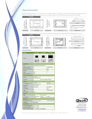 Physical Characteristics

EZ-TP28 panels have a 2.8” TFT LCD color touch-screen display. EZ-TP28E is a PoE powered Ethernet model and the EZ-
TP28S is an RS485 serially networked (up to 31 per loop) model. EZ-TP28S dimensions are similar to EZ-TP28E.




EZ-TP43S panels hand a 4/3” TFT LCD color touch-screen display and are networked with an RS485 loop (up to 31).




Specifications




                                                                                                       1939 144 Street
                                                                                                                th


                                                                                                    Surrey, BC V4A 7M7
                                                                                                  T. 604.812.SOFT (7638)
                                                                                                      E. sales@qbsoft.ca
                                                                                                      W. www.qbsoft.ca

Specifications subject to change without notice. Copyright 2010 – QBsoft Solutions
 