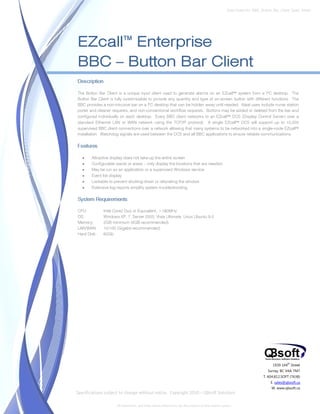 Data Sheet No. BBC_Button_Bar_Client_Spec_Sheet




EZcall™ Enterprise
BBC – Button Bar Client
Description

The Button Bar Client is a unique input client used to generate alarms on an EZcall™ system from a PC desktop. The
Button Bar Client is fully customizable to provide any quantity and type of on-screen button with different functions. The
BBC provides a non-intrusive bar on a PC desktop that can be hidden away until needed. Ideal uses include nurse station
porter and cleaner requests, and non-conventional workflow requests. Buttons may be added or deleted from the bar and
configured individually on each desktop. Every BBC client networks to an EZcall™ DCS (Display Control Server) over a
standard Ethernet LAN or WAN network using the TCP/IP protocol. A single EZcall™ DCS will support up to 10,000
supervised BBC client connections over a network allowing that many systems to be networked into a single-node EZcall™
installation. Watchdog signals are used between the DCS and all BBC applications to ensure reliable communications.

Features

   •   Attractive display does not take-up the entire screen
   •   Configurable wards or areas – only display the locations that are needed
   •   May be run as an application or a supervised Windows service
   •   Event list display
   •   Lockable to prevent shutting-down or relocating the window
   •   Extensive log reports simplify system troubleshooting

System Requirements

CPU:          Intel Core2 Duo or Equivalent, >180MHz
OS:           Windows XP, 7, Server 2003, Vista Ultimate, Linux Ubuntu 9.0
Memory:       2GB minimum (4GB recommended)
LAN/WAN:      10/100 (Gigabit recommended)
Hard Disk:    60Gb




                                                                                                                               1939 144 Street
                                                                                                                                        th


                                                                                                                            Surrey, BC V4A 7M7
                                                                                                                          T. 604.812.SOFT (7638)
                                                                                                                              E. sales@qbsoft.ca
                                                                                                                               W. www.qbsoft.ca
Specifications subject to change without notice. Copyright 2010 – QBsoft Solutions

                     All trademarks, and trade names shown here are the property of their relative owners.
 