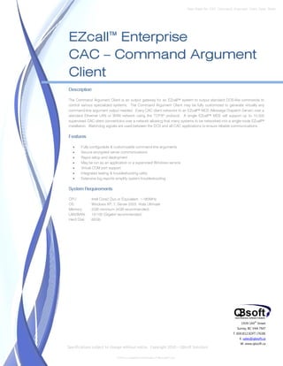 Data Sheet No. CAC_Command_Argument_Client_Spec_Sheet




EZcall™ Enterprise
CAC – Command Argument
Client
Description

The Command Argument Client is an output gateway for an EZcall™ system to output standard DOS-like commands to
control various specialized systems. The Command Argument Client may be fully customized to generate virtually any
command-line argument output needed. Every CAC client networks to an EZcall™ MDS (Message Dispatch Server) over a
standard Ethernet LAN or WAN network using the TCP/IP protocol. A single EZcall™ MDS will support up to 10,000
supervised CAC client connections over a network allowing that many systems to be networked into a single-node EZcall™
installation. Watchdog signals are used between the DCS and all CAC applications to ensure reliable communications.

Features

   •   Fully configurable & customizable command-line arguments
   •   Secure encrypted server communications
   •   Rapid setup and deployment
   •   May be run as an application or a supervised Windows service
   •   Virtual COM port support
   •   Integrated testing & troubleshooting utility
   •   Extensive log reports simplify system troubleshooting

System Requirements

CPU:          Intel Core2 Duo or Equivalent, >180MHz
OS:           Windows XP, 7, Server 2003, Vista Ultimate
Memory:       2GB minimum (4GB recommended)
LAN/WAN:      10/100 (Gigabit recommended)
Hard Disk:    60Gb




                                                                                                                1939 144 Street
                                                                                                                         th


                                                                                                             Surrey, BC V4A 7M7
                                                                                                           T. 604.812.SOFT (7638)
                                                                                                               E. sales@qbsoft.ca
                                                                                                               W. www.qbsoft.ca
Specifications subject to change without notice. Copyright 2010 – QBsoft Solutions

                             DOS is a registered trademark of Microsoft Corp.
 