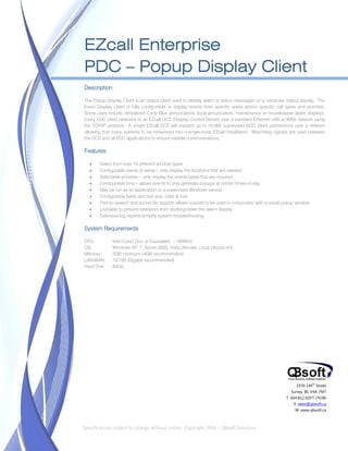  


    EZcall Enterprise
    PDC – Popup Display Client
    Description

    The Popup Display Client is an output client used to display alarm or status messages on a computer output display. The
    Event Display Client is fully configurable to display events from specific areas and/or specific call types and priorities.
    Some uses include centralized Code Blue annunciators, local annunciators, maintenance or housekeeper alarm displays.
    Every EDC client networks to an EZcall DCS (Display Control Server) over a standard Ethernet LAN or WAN network using
    the TCP/IP protocol. A single EZcall DCS will support up to 10,000 supervised EDC client connections over a network
    allowing that many systems to be networked into a single-node EZcall installation. Watchdog signals are used between
    the DCS and all EDC applications to ensure reliable communications.

    Features

           Select from over 10 different window types
           Configurable wards or areas – only display the locations that are needed
           Selectable priorities – only display the events types that are required
           Configurable time – allows events to only generate popups at certain times-of-day
           May be run as an application or a supervised Windows service
           Configurable fields and text size, color & font
           Text-to-speech and sound file support allows sounds to be used in conjunction with a visual popup window
           Lockable to prevent operators from shutting-down the alarm display
           Extensive log reports simplify system troubleshooting

    System Requirements

    CPU:          Intel Core2 Duo or Equivalent, >180MHz
    OS:           Windows XP, 7, Server 2003, Vista Ultimate, Linux Ubuntu 9.0
    Memory:       2GB minimum (4GB recommended)
    LAN/WAN:      10/100 (Gigabit recommended)
    Hard Disk:    60Gb




                                                                                                                1939 144th Street
                                                                                                             Surrey, BC V4A 7M7
                                                                                                           T. 604.812.SOFT (7638)
                                                                                                               E. sales@qbsoft.ca
                                                                                                               W. www.qbsoft.ca

 
    Specifications subject to change without notice.  Copyright 2010 – QBsoft Solutions 
 