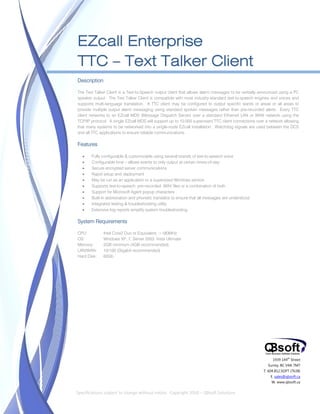  


    EZcall Enterprise
    TTC – Text Talker Client
    Description

    The Text Talker Client is a Text-to-Speech output client that allows alarm messages to be verbally announced using a PC
    speaker output. The Text Talker Client is compatible with most industry-standard text-to-speech engines and voices and
    supports multi-language translation. A TTC client may be configured to output specific wards or areas or all areas to
    provide multiple output alarm messaging using standard spoken messages rather than pre-recorded alerts. Every TTC
    client networks to an EZcall MDS (Message Dispatch Server) over a standard Ethernet LAN or WAN network using the
    TCP/IP protocol. A single EZcall MDS will support up to 10,000 supervised TTC client connections over a network allowing
    that many systems to be networked into a single-node EZcall installation. Watchdog signals are used between the DCS
    and all TTC applications to ensure reliable communications.

    Features

           Fully configurable & customizable using several brands of text-to-speech voice
           Configurable time – allows events to only output at certain times-of-day
           Secure encrypted server communications
           Rapid setup and deployment
           May be run as an application or a supervised Windows service
           Supports text-to-speech, pre-recorded .WAV files or a combination of both
           Support for Microsoft Agent popup characters
           Built-in abbreviation and phonetic translator to ensure that all messages are understood
           Integrated testing & troubleshooting utility
           Extensive log reports simplify system troubleshooting

    System Requirements

    CPU:          Intel Core2 Duo or Equivalent, >180MHz
    OS:           Windows XP, 7, Server 2003, Vista Ultimate
    Memory:       2GB minimum (4GB recommended)
    LAN/WAN:      10/100 (Gigabit recommended)
    Hard Disk:    60Gb




                                                                                                             1939 144th Street
                                                                                                           Surrey, BC V4A 7M7
                                                                                                        T. 604.812.SOFT (7638)
                                                                                                            E. sales@qbsoft.ca
                                                                                                             W. www.qbsoft.ca
 
    Specifications subject to change without notice.  Copyright 2010 – QBsoft Solutions 
 