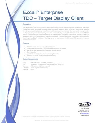 Data Sheet No. TDC_Target_Display_Client_Spec_Sheet




EZcall™ Enterprise
TDC – Target Display Client
Description

The Target Display Client is a unique output client used to display real-time staff response times or call activity. The Target
Display Client is fully configurable to display events from specific areas and allows you to set a specific target response
time. Only events outside the target time will increment the counter and be displayed. Ideal uses include manager heads-
up display for at-a-glance status reporting and worker incentive displays. Every TDC client networks to an EZcall™ DCS
(Display Control Server) over a standard Ethernet LAN or WAN network using the TCP/IP protocol. A single EZcall™ DCS
will support up to 10,000 supervised TDC client connections over a network allowing that many systems to be networked
into a single-node EZcall™ installation. Watchdog signals are used between the DCS and all TDC applications to ensure
reliable communications.

Features

   •    Attractive display does not take-up the entire screen
   •    Configurable wards or areas – only display the locations that are needed
   •    May be run as an application or a supervised Windows service
   •    Event list display
   •    Lockable to prevent shutting-down or relocating the window
   •    Extensive log reports simplify system troubleshooting

System Requirements

CPU:          Intel Core2 Duo or Equivalent, >180MHz
OS:           Windows XP, 7, Server 2003, Vista Ultimate, Linux Ubuntu 9.0
Memory:       2GB minimum (4GB recommended)
LAN/WAN:      10/100 (Gigabit recommended)
Hard Disk:    60Gb




                                                                                                                                1939 144 Street
                                                                                                                                         th


                                                                                                                             Surrey, BC V4A 7M7
                                                                                                                           T. 604.812.SOFT (7638)
                                                                                                                               E. sales@qbsoft.ca
                                                                                                                               W. www.qbsoft.ca
Specifications subject to change without notice. Copyright 2010 – QBsoft Solutions

                      All trademarks, and trade names shown here are the property of their relative owners.
 