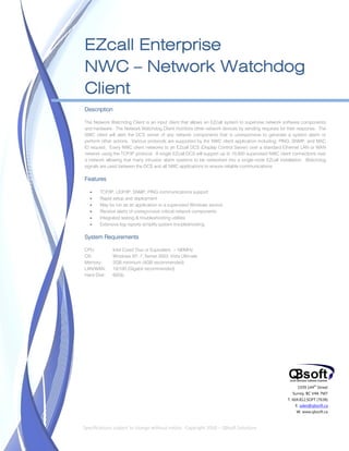 


    EZcall Enterprise
    NWC – Network Watchdog
    Client
    Description

    The Network Watchdog Client is an input client that allows an EZcall system to supervise network software components
    and hardware. The Network Watchdog Client monitors other network devices by sending requests for their response. The
    NWC client will alert the DCS server of any network components that is unresponsive to generate a system alarm or
    perform other actions. Various protocols are supported by the NWC client application including; PING, SNMP, and MAC
    ID request. Every NWC client networks to an EZcall DCS (Display Control Server) over a standard Ethernet LAN or WAN
    network using the TCP/IP protocol. A single EZcall DCS will support up to 10,000 supervised NWC client connections over
    a network allowing that many intrusion alarm systems to be networked into a single-node EZcall installation. Watchdog
    signals are used between the DCS and all NWC applications to ensure reliable communications.

    Features

           TCP/IP, UDP/IP, SNMP, PING communications support
           Rapid setup and deployment
           May be run as an application or a supervised Windows service
           Receive alerts of unresponsive critical network components
           Integrated testing & troubleshooting utilities
           Extensive log reports simplify system troubleshooting

    System Requirements

    CPU:          Intel Core2 Duo or Equivalent, >180MHz
    OS:           Windows XP, 7, Server 2003, Vista Ultimate
    Memory:       2GB minimum (4GB recommended)
    LAN/WAN:      10/100 (Gigabit recommended)
    Hard Disk:    60Gb




                                                                                                             1939 144th Street
                                                                                                          Surrey, BC V4A 7M7
                                                                                                        T. 604.812.SOFT (7638)
                                                                                                            E. sales@qbsoft.ca
                                                                                                            W. www.qbsoft.ca

 
    Specifications subject to change without notice.  Copyright 2010 – QBsoft Solutions 
 