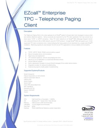 Data Sheet No. TPC_Telephone_Paging_Client_Spec_Sheet




EZcall™ Enterprise
TPC – Telephone Paging
Client
Description

The Telephone Paging Client is the output gateway for an EZcall™ system to forward alarm text messages to various wired
and wireless telephony systems. Various protocols are supported by the TPC client application that may connect by a
direct serial, TCP/IP, or UDP/IP connection. Every TPC client networks to an EZcall™ MDS (Message Dispatch Server)
over a standard Ethernet LAN or WAN network using the TCP/IP protocol. A single EZcall™ MDS will support up to 10,000
supervised TPC client connections over a network allowing that many systems to be networked into a single-node EZcall™
installation. Watchdog signals are used between the DCS and all TPC applications to ensure reliable communications.

Features

   •   TCP/IP, UDP/IP, RS232, RS485 communications support
   •   Secure encrypted server communications
   •   Rapid setup and deployment
   •   TPC hardware appliance; reduces setup/deployment time
   •   May be run as an application or a supervised Windows service
   •   Virtual COM port support
   •   Built-in abbreviation translator to ensure that all messages fit the mobile device screens
   •   Integrated simulator for testing & troubleshooting
   •   Extensive log reports simplify system troubleshooting

Supported Systems/Products

Nortel Companion
Polycom Spectralink Lin150/Link3000
Polycom Spectralink NetLink
Polycom Kirk
Ascom Analog
Ascom VoIP
Cisco 7900 series telephones
NEC OpenWorX
Panasonic KX-TDx
Generic TAPI/SAPI
Vocera

System Requirements

CPU:          Intel Core2 Duo or Equivalent, >180MHz
OS:           Windows XP, 7, Server 2003, Vista Ultimate
Memory:       2GB minimum (4GB recommended)
LAN/WAN:      10/100 (Gigabit recommended)
Hard Disk:    60Gb
Interface:    RS232 db9/Ethernet (telephony system dependent)


                                                                                                                             1939 144 Street
                                                                                                                                      th


                                                                                                                          Surrey, BC V4A 7M7
                                                                                                                        T. 604.812.SOFT (7638)
                                                                                                                            E. sales@qbsoft.ca
                                                                                                                            W. www.qbsoft.ca
Specifications subject to change without notice. Copyright 2010 – QBsoft Solutions

                       All trademarks, and trade names shown here are the property of their relative owners.
 