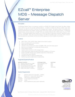 Data Sheet No. MDS_Message_Dispatch_Server_Spec_Sheet




EZcall™ Enterprise
MDS – Message Dispatch
Server
Description

The Message Dispatch Server is an expansion module to an EZcall™ DCS (Display Control Server) that allows multiple
output clients to be used and provides additional features. In addition to adding the ability for multiple output client
connections, the MDS has a built-in Email and LED message board interface. By adding an MDS to an existing DCS,
additional EZcall™ features are enabled, including output device group creation and output device aliasing. The Message
Dispatch Server networks directly with an EZcall™ DCS over a standard Ethernet LAN or WAN network using the TCP/IP
protocol. The Message Dispatch Server supports up to 10,000 of any type of output client connection, allowing the system
to be very expandable. Every DCS may only be linked to one MDS and typically reside on the same server computer.
Watchdog signals are used between the DCS and the MDS applications to ensure reliable communications.

Features

   •    SMTP, POP3, TCP/IP, UDP/IP, RS232, RS485 communications support
   •    Secure encrypted server communications
   •    Rapid setup and deployment
   •    Standard or secure Email server support, with MIME, HTML, and UUencoding support
   •    May be run as an application or a supervised Windows service
   •    Virtual COM port support
   •    Supports direct connection to LED message centres
   •    Output device group creation and alias naming adds versatility to a DCS server
   •    Instant Email SMS message output capability supported by mobile devices
   •    Prioritized Email output capability
   •    Integrated simulator for testing & troubleshooting
   •    Extensive log reports simplify system troubleshooting

Supported Systems/Products

Application Connections                              LED Message Centers                       Email Output
TPC – Telephone Paging Client (up to 9999)           Edwards Message Centre                    SMTP
SPC – Serial Paging Client (up to 9999)              Alpha PrintPak                            POP3
CAC – Command Argument Client (up to 9999)           Alpha EZkey II                            MIME
OCC – Output Control Client (up to 9999)             Alpha EZ95                                UUencoding
DCS – Display Control Server (1 connection)          Pro-Lite ver. 5.25
                                                     Pro-Lite ver.6


System Requirements

CPU:          Intel Xeon Quad Core or Equivalent, >200MHz
OS:           Windows XP, 7, Server 2003, Vista Ultimate
Memory:       2GB minimum (4GB recommended)
LAN/WAN:      10/100 (Gigabit recommended)
Hard Disk:    120Gb
Interface:    RS232 db9/Ethernet (output system dependent)

                                                                                                                             1939 144 Street
                                                                                                                                      th


                                                                                                                          Surrey, BC V4A 7M7
                                                                                                                        T. 604.812.SOFT (7638)
                                                                                                                            E. sales@qbsoft.ca
                                                                                                                            W. www.qbsoft.ca


Specifications subject to change without notice. Copyright 2010 – QBsoft Solutions

                        All trademarks, and trade names shown here are the property of their relative owners.
 