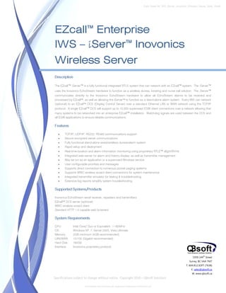 Data Sheet No. IWS_iServer_Inovonics_Wireless_Server_Spec_Sheet




EZcall™ Enterprise
IWS – iServer™ Inovonics
Wireless Server
Description

The EZcall™ iServer™ is a fully functional integrated RTLS system that can network with an EZcall™ system. The iServer™
uses the Inovonics EchoStream hardware to function as a wireless duress, locating and nurse call solution. The iServer™
communicates directly to the Inovonics EchoStream hardware to allow all EchoStream alarms to be received and
processed by EZcall™, as well as allowing the iServer™ to function as a stand-alone alarm system. Every IWS can network
(optional) to an EZcall™ DCS (Display Control Server) over a standard Ethernet LAN or WAN network using the TCP/IP
protocol. A single EZcall™ DCS will support up to 10,000 supervised EGW client connections over a network allowing that
many systems to be networked into an enterprise EZcall™ installation. Watchdog signals are used between the DCS and
all EGW applications to ensure reliable communications.

Features

   •   TCP/IP, UDP/IP, RS232, RS485 communications support
   •   Secure encrypted server communications
   •   Fully functional stand-alone wired/wireless duress/alarm system
   •   Rapid setup and deployment
   •   Real-time location and alarm information monitoring using proprietary RTLE™ algorithms
   •   Integrated web-server for alarm and history display, as well as transmitter management
   •   May be run as an application or a supervised Windows service
   •   User configurable priorities and messages
   •   Supports direct connection to numerous pocket paging systems
   •   Supports WWC wireless wizard client connections for system maintenance
   •   Integrated transmitter simulator for testing & troubleshooting
   •   Extensive log reports simplify system troubleshooting

Supported Systems/Products

Inovonics EchoStream serial receiver, repeaters and transmitters
EZcall™ DCS server (optional)
WWC wireless wizard client
Standard HTTP 1.0 capable web browsers

System Requirements

CPU:          Intel Core2 Duo or Equivalent, >180MHz
OS:           Windows XP, 7, Server 2003, Vista Ultimate
Memory:       2GB minimum (4GB recommended)
LAN/WAN:      10/100 (Gigabit recommended)
Hard Disk:    160Gb
Interface:    Inovonics proprietary protocol


                                                                                                                          1939 144 Street
                                                                                                                                   th


                                                                                                                       Surrey, BC V4A 7M7
                                                                                                                    T. 604.812.SOFT (7638)
                                                                                                                         E. sales@qbsoft.ca
                                                                                                                         W. www.qbsoft.ca
Specifications subject to change without notice. Copyright 2010 – QBsoft Solutions

                       EchoStream and Inovonics are registered trademarks of Inovonics Inc..
 