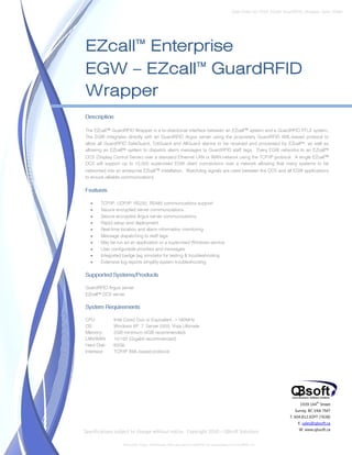 Data Sheet No. EGW_EZcall_GuardRFID_Wrapper_Spec_Sheet




EZcall™ Enterprise
EGW – EZcall™ GuardRFID
Wrapper
Description

The EZcall™ GuardRFID Wrapper is a bi-directional interface between an EZcall™ system and a GuardRFID RTLS system.
The EGW integrates directly with an GuardRFID Argus server using the proprietary GuardRFID XML-based protocol to
allow all GuardRFID SafeGuard, TotGuard and AllGuard alarms to be received and processed by EZcall™, as well as
allowing an EZcall™ system to dispatch alarm messages to GuardRFID staff tags. Every EGW networks to an EZcall™
DCS (Display Control Server) over a standard Ethernet LAN or WAN network using the TCP/IP protocol. A single EZcall™
DCS will support up to 10,000 supervised EGW client connections over a network allowing that many systems to be
networked into an enterprise EZcall™ installation. Watchdog signals are used between the DCS and all EGW applications
to ensure reliable communications.

Features

   •   TCP/IP, UDP/IP, RS232, RS485 communications support
   •   Secure encrypted server communications
   •   Secure encrypted Argus server communications
   •   Rapid setup and deployment
   •   Real-time location and alarm information monitoring
   •   Message dispatching to staff tags
   •   May be run as an application or a supervised Windows service
   •   User configurable priorities and messages
   •   Integrated badge tag simulator for testing & troubleshooting
   •   Extensive log reports simplify system troubleshooting

Supported Systems/Products

GuardRFID Argus server
EZcall™ DCS server

System Requirements

CPU:          Intel Core2 Duo or Equivalent, >180MHz
OS:           Windows XP, 7, Server 2003, Vista Ultimate
Memory:       2GB minimum (4GB recommended)
LAN/WAN:      10/100 (Gigabit recommended)
Hard Disk:    60Gb
Interface:    TCP/IP XML-based protocol




                                                                                                                      1939 144 Street
                                                                                                                               th


                                                                                                                   Surrey, BC V4A 7M7
                                                                                                                 T. 604.812.SOFT (7638)
                                                                                                                     E. sales@qbsoft.ca
                                                                                                                     W. www.qbsoft.ca
Specifications subject to change without notice. Copyright 2010 – QBsoft Solutions

                  TotGuard, Argus, SafeGuard, AllGuard and GuardRFID are trademarks of GuardRFID Inc.
 