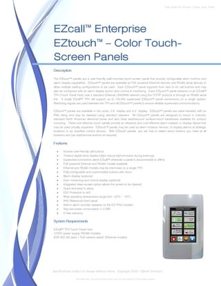 Data Sheet No. EZtouch_Panels_Spec_Sheet




EZcall™ Enterprise
EZtouch™ – Color Touch-
Screen Panels
Description

The EZtouch™ panels are a user-friendly wall-mounted touch-screen panel that provide configurable alarm buttons and
alarm display capabilities. EZtouch™ panels are available as PoE powered Ethernet devices and RS485 serial devices to
allow multiple cabling configurations to be used. Each EZtouch™ panel supports from zero to 40 call buttons and may
also be configured with an alarm display and/or door control & monitoring. Every EZtouch™ panel networks to an EZcall™
TPH (Touch Panel Host) over a standard Ethernet LAN/WAN network using the TCP/IP protocol or through an RS485 serial
link. A single EZcall™ TPH will support up to 100,000 supervised EZtouch™ panel connections on a single system.
Watchdog signals are used between the TPH and all EZtouch™ panels to ensure reliable supervised communications.

EZtouch™ panels are available in two sizes; 2.8” display and 4.3” display. EZtouch™ panels are water-resistant with an
IP65 rating and may be cleaned using standard cleaners. All EZtouch™ panels are designed to mount in industry-
standard North American electrical boxes and also have weatherproof surface-mount backboxes available for outdoor
mounting. These cost effective touch panels provide an attractive and cost effective alarm initiation or display device that
may be used virtually anywhere. EZtouch™ panels may be used as alarm initiation devices, to display alarms at strategic
locations or as workflow control devices. With EZtouch panels, you are free to select which buttons you need at all
locations and can add/remove buttons as required.

Features

   •   Intuitive user-friendly call buttons
   •   Timeout digital clock display helps reduce light emission during evenings.
   •   Supervised connection alerts EZcall™ whenever a panel is disconnected or offline
   •   PoE powered Ethernet and RS485 models available
   •   Ethernet and RS485 models may be intermixed on a single TPH
   •   Fully configurable and customizable buttons with icons
   •   Alarm display (optional)
   •   Door monitoring and control display (optional)
   •   Integrated clean-screen option allows the screen to be cleaned
   •   Quick and easy to setup
   •   ESD Protection to 4kV
   •   Wide operating temperature range from -20°C ~ 70°C
   •   IP65 Waterproof front panel
   •   Built-in alarm sounder (speaker on the EZ-TP43 models)
   •   Very low power consumption (<2.5W)
   •   5-Year warranty

System Requirements

EZcall™ TPH Touch Panel Host
12VDC power supply (RS485 models)
IEEE 802.3af class 1 PoE network switch (Ethernet models)




Specifications subject to change without notice. Copyright 2010 – QBsoft Solutions

                  All trademarks, and trade names shown here are the property of their relative owners.
 