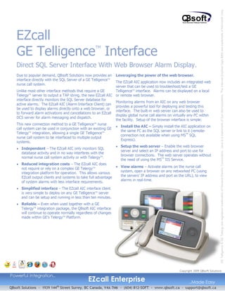 GE Telligence & GE Telergy are registered trademarks of General Electric Corporation. Java is a trademark of Sun Microsystems. The internet Explorer logo &MS are trademark of Microsoft Corp.
   EZcall
   GE Telligence Interface
                                                   TM



   Direct SQL Server Interface With Web Browser Alarm Display.
   Due to popular demand, QBsoft Solutions now provides an       Leveraging the power of the web browser.
   interface directly with the SQL Server of a GE TelligenceTM
                                                               The EZcall AIC application now includes an integrated web
   nurse call system.
                                                               server that can be used to troubleshoot/test a GE
   Unlike most other interface methods that require a GE       TelligenceTM interface. Alarms can be displayed on a local
   Telergy server to output a TAP string, the new EZcall AIC or remote web browser.
           TM


   interface directly monitors the SQL Server database for
                                                               Monitoring alarms from an AIC on any web browser
   active alarms. The EZcall AIC (Alarm Interface Client) can
                                                               provides a powerful tool for deploying and testing this
   be used to display alarms directly onto a web browser, or
                                                               interface. The built-in web server can also be used to
   to forward alarm activations and cancellations to an EZcall
                                                               display global nurse call alarms on virtually any PC within
   DCS server for alarm messaging and dispatch.
                                                               the facility. Setup of the browser interface is simple:
   This new connection method to a GE TelligenceTM nurse
                                                               • Install the AIC – Simply install the AIC application on
   call system can be used in conjunction with an existing GE
                                                                  the same PC as the SQL server or link to it (remote-
   TelergyTM integration, allowing a single GE TelligenceTM
                                                                  connection not available when using MS SQL
                                                                                                            TM

   nurse call system to be interfaced to multiple output
                                                                  Express).
   systems.
                                                               • Setup the web server – Enable the web browser
   • Independent – The EZcall AIC only monitors SQL
                                                                  server and select an IP address and port to use for
      database activity and in no way interferes with the
                                                                  browser connections. The web server operates without
      normal nurse call system activity or with TelergyTM.
                                                                  the need of using the MS IIS Service.
                                                                                             TM


   • Reduced integration costs – The EZcall AIC does
      not require or rely on a complex GE TelergyTM
                                                               • View alarms – Activate alarms on the nurse call
                                                                  system, open a browser on any networked PC (using
      integration platform for operation. This allows various
      EZcall output clients and systems to take full advantage    the servers’ IP address and port as the URL), to view
                                                                  alarms in real-time.
      of system alarms with less interface requirements.
   • Simplified interface – The EZcall AIC interface client
     is very simple to deploy on any GE TelligenceTM server
     and can be setup and running in less than ten minutes.
   • Reliable – Even when used together with a GE
     TelergyTM integration package, the QBsoft AIC interface
     will continue to operate normally regardless of changes
     made within GE’s TelergyTM Platform.




                                                                                                      Copyright 2009 QBsoft Solutions


                                               EZcall Enterprise
Powerful Integration..
                                                                                                            ..Made Easy
QBsoft Solutions – 1939 144 Street Surrey, BC Canada, V4A 7M6 – (604) 812-SOFT - www.qbsoft.ca - support@qbsoft.ca
                           th
 
