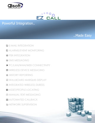 Powerful Integration..


                                  ..Made Easy

    E-MAIL INTEGRATION
    ALARMS/EVENT MONITORING
    PBX INTEGRATION
    SMS MESSAGING
    PC/LAN/WAN/WEB CONNECTIVITY
    WIRELESS DEVICE MESSAGING
    HISTORY REPORTING
    WALLBOARD MARQUIS DISPLAY
    INTEGRATED WIRELESS DURESS
    ASSET/PEOPLE LOCATING
    MANUAL TEXT MESSAGING
    AUTOMATED CALLBACK
    NETWORK SUPERVISION
 