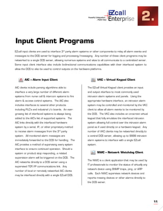 +
                                                                Powerful Integration..
                                                                          ..Made Easy    Enterprise               2.
Input Client Programs
EZcall input clients are used to interface 3rd party alarm systems or other components to relay all alarm events and
messages to the DCS server for logging and processing/messaging. Any number of these client programs may be
networked to a single DCS server, allowing numerous systems and sites to all communicate to a centralized server.
Some input client interface also include bi-directional communications capabilities with their interfaced system to
allow the DCS to also be used to control outputs on the hardware platforms.



        AIC – Alarm Input Client                                          VKC – Virtual Keypad Client

AIC clients include parsing algorithms able to                  The EZcall Virtual Keypad client provides an input
interface a very large number of different alarm                and output interface to most commonly used
systems from nurse call & intercom systems to fire              intrusion alarm systems and panels. Using the
alarm & access control systems. The AIC also                    appropriate hardware interface, an intrusion alarm
includes interfaces to several other products                   system may be controlled and monitored by the VKC
including PLC’s and industrial i/o boards. An ever-             client to allow all alarm events to be monitored by
growing list of interfaced systems is always being              the DCS. The VKC also includes an on-screen virtual
added to the AIC’s list of supported systems      The           keypad that fully emulates the interfaced intrusion
AIC links directly with the interfaced hardware                 system allowing full control over the intrusion alarm
system by a serial, IP, or other proprietary method             panel as if used directly on a hardware keypad. Any
to receive alarm messages from the 3rd party                    number of VKC clients may be networked directly to
system. All monitored alarm messages are                        a central DCS server, allowing up to 9999 intrusion
immediately forwarded to the DCS for handling. The              alarm systems to interface with a single EZcall
AIC provides a method of supervising every system               system.
interface to ensure continued operation. Should a
system or product stop responding, a related                              NWC – Network Watchdog Client
supervision alarm will be triggered on the DCS. The
                                                                The NWC is a client application that may be used by
AIC networks directly to a DCS server using a
                                                                IT professionals to monitor the status of virtually any
supervised TCP/IP communications link. Any
                                                                network device using SNMP traps, ping, or ARP
number of local or remotely networked AIC clients
                                                                calls. Each NWC supervises network devices and
may be interfaced directly with a single EZcall DCS.
                                                                reports missing devices or other alarms directly to
                                                                the DCS server.




                                                                                                                          11
 