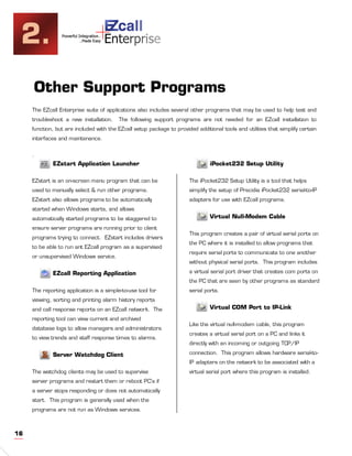 2.                                +
                 Powerful Integration..
                           ..Made Easy    Enterprise


     Other Support Programs
     The EZcall Enterprise suite of applications also includes several other programs that may be used to help test and
     troubleshoot a new installation.       The following support programs are not needed for an EZcall installation to
     function, but are included with the EZcall setup package to provided additional tools and utilities that simplify certain
     interfaces and maintenance.


     .
             EZstart Application Launcher                                       iPocket232 Setup Utility

     EZstart is an on-screen menu program that can be                  The iPocket232 Setup Utility is a tool that helps
     used to manually select & run other programs.                     simplify the setup of Precidia iPocket232 serial-to-IP
     EZstart also allows programs to be automatically                  adapters for use with EZcall programs.
     started when Windows starts, and allows
     automatically started programs to be staggered to                          Virtual Null-Modem Cable
     ensure server programs are running prior to client
                                                                       This program creates a pair of virtual serial ports on
     programs trying to connect. EZstart includes drivers
                                                                       the PC where it is installed to allow programs that
     to be able to run ant EZcall program as a supervised
                                                                       require serial ports to communicate to one another
     or unsupervised Windows service.
                                                                       without physical serial ports. This program includes

             EZcall Reporting Application                              a virtual serial port driver that creates com ports on
                                                                       the PC that are seen by other programs as standard
     The reporting application is a simple-to-use tool for             serial ports.
     viewing, sorting and printing alarm history reports
     and call response reports on an EZcall network. The                        Virtual COM Port to IP-Link
     reporting tool can view current and archived
                                                                       Like the virtual null-modem cable, this program
     database logs to allow managers and administrators
                                                                       creates a virtual serial port on a PC and links it
     to view trends and staff response times to alarms.
                                                                       directly with an incoming or outgoing TCP/IP

             Server Watchdog Client                                    connection. This program allows hardware serial-to-
                                                                       IP adapters on the network to be associated with a
     The watchdog clients may be used to supervise                     virtual serial port where this program is installed.
     server programs and restart them or reboot PC’s if
     a server stops responding or does not automatically
     start. This program is generally used when the
     programs are not run as Windows services.



16
 