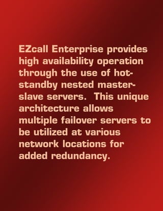 EZcall Enterprise provides
high availability operation
through the use of hot-
standby nested master-
slave servers. This unique
architecture allows
multiple failover servers to
be utilized at various
network locations for
added redundancy.
 
