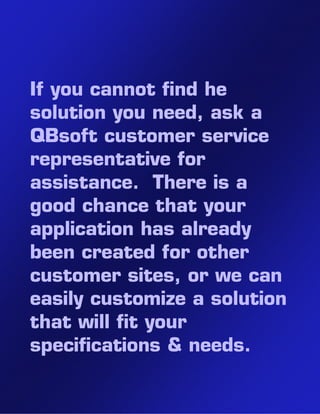 If you cannot find he
solution you need, ask a
QBsoft customer service
representative for
assistance. There is a
good chance that your
application has already
been created for other
customer sites, or we can
easily customize a solution
that will fit your
specifications & needs.
 