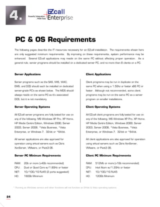 4.                                  +
                   Powerful Integration..
                             ..Made Easy    Enterprise


       PC & OS Requirements
      The following pages describe the IT resources necessary for an EZcall installation. The requirements shown here
      are only suggested minimum requirements.            By improving on these requirements, system performance may be
      enhanced.     Several EZcall applications may reside on the same PC without affecting proper operation.                 As a
      general rule; server programs should be installed on a dedicated server PC, and no more than 8 clients on a PC.



      Server Applications                                                   Client Applications

      Server programs such as the SAS, IWS, WAC,                            Client programs may be run in duplicate on the
      EMS, and DCS should each be installed on dedicated                    same PC when using a 1.5Ghz or faster x86 PC or
      server-grade PC’s as shown below. The MDS should                      faster. Although not recommended, some client
      always reside on the same PC as it’s associated                       programs may be run on the same PC as a server
      DCS, but it is not mandatory.                                         program on smaller installations.


      Server Operating Systems                                              Client Operating Systems

      All EZcall server programs are fully tested for use on                All EZcall client programs are fully tested for use on
      any of the following; MS Windows XP Pro, XP Home,                     any of the following; MS Windows XP Pro, XP Home,
      HP Media Centre Edition, Windows 2000, Server                         HP Media Centre Edition, Windows 2000, Server
      2003, Server 2008, *Vista Business, *Vista                            2003, Server 2008, *Vista Business, *Vista
      Enterprise, or Windows 7. 32-bit or *64-bit.                          Enterprise, or Windows 7. 32-bit or *64-bit.


      All server applications are also approved for                         All client applications are also approved for operation
      operation using virtual servers such as Citrix                        using virtual servers such as Citrix XenServer,
      XenServer, VMware, or Pivot3 OS.                                      VMware, or Pivot3 OS.


      Server PC Minimum Requirements                                        Client PC Minimum Requirements

      RAM:     2Gb or more (>4Gb recommended)                               RAM:      512Mb or more (>1Gb recommended)
      CPU:     Dual or Quad Core w/1.8GHz or faster                         CPU:      Intel Atom w/1.2GHz or faster
      NET:     10/100/1G RJ45 (2 ports suggested)                           NET:      10/100/1G RJ45
      HD:      160Gb Minimum                                                HD:       120Gb Minimum



     * Running as Windows service and other functions will not function on 64-bit & Vista operating systems



24
 