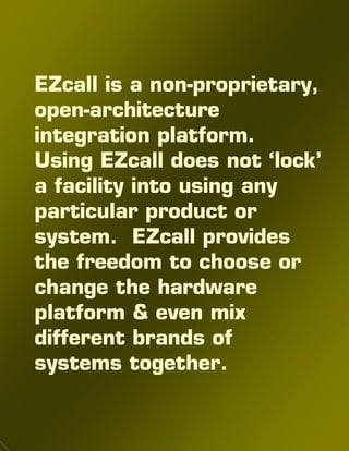 EZcall is a non-proprietary,
open-architecture
integration platform.
Using EZcall does not ‘lock’
a facility into using any
particular product or
system. EZcall provides
the freedom to choose or
change the hardware
platform & even mix
different brands of
systems together.
 