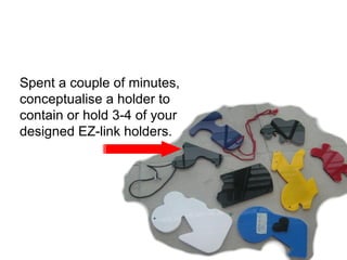 Act 1 Spent a couple of minutes, conceptualise a holder to contain or hold 3-4 of your designed EZ-link holders. 