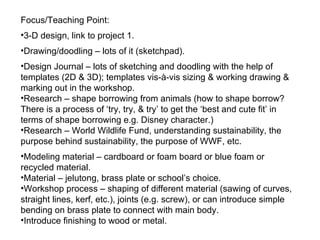Focus/Teaching Point: 3-D design, link to project 1. Drawing/doodling – lots of it (sketchpad). Design Journal – lots of sketching and doodling with the help of templates (2D & 3D); templates vis-à-vis sizing & working drawing & marking out in the workshop. Research – shape borrowing from animals (how to shape borrow?  There is a process of ‘try, try, & try’ to get the ‘best and cute fit’ in terms of shape borrowing e.g. Disney character.) Research – World Wildlife Fund, understanding sustainability, the purpose behind sustainability, the purpose of WWF, etc. Modeling material – cardboard or foam board or blue foam or recycled material. Material – jelutong, brass plate or school’s choice. Workshop process – shaping of different material (sawing of curves, straight lines, kerf, etc.), joints (e.g. screw), or can introduce simple bending on brass plate to connect with main body. Introduce finishing to wood or metal. 