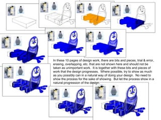 In these 10 pages of design work, there are bits and pieces, trial & error, erasing, overlapping, etc. that are not shown here and should not be taken as unimportant work.  It is together with these bits and pieces of work that the design progresses.  Where possible, try to show as much as you possibly can in a natural way of doing your design.  No need to show the process for the sake of showing.  But let the process show in a natural progression of the design. 
