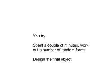 Act 3 You try. Spent a couple of minutes, work out a number of random forms. Design the final object. 