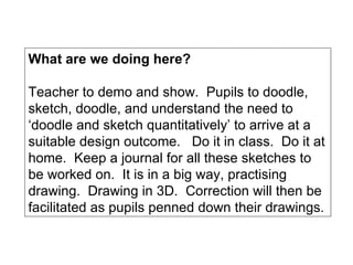 What are we doing here? Teacher to demo and show.  Pupils to doodle, sketch, doodle, and understand the need to ‘doodle and sketch quantitatively’ to arrive at a suitable design outcome.  Do it in class.  Do it at home.  Keep a journal for all these sketches to be worked on.  It is in a big way, practising drawing.  Drawing in 3D.  Correction will then be facilitated as pupils penned down their drawings. 