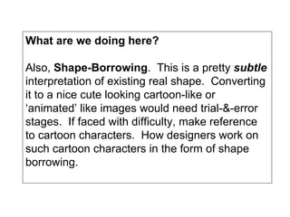 What are we doing here? Also,  Shape-Borrowing .  This is a pretty  subtle  interpretation of existing real shape.  Converting it to a nice cute looking cartoon-like or ‘animated’ like images would need trial-&-error stages.  If faced with difficulty, make reference to cartoon characters.  How designers work on such cartoon characters in the form of shape borrowing. 