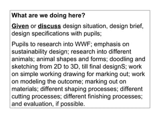What are we doing here? Given  or  discuss  design situation, design brief, design specifications with pupils;  Pupils to research into WWF; emphasis on sustainability design; research into different animals; animal shapes and forms; doodling and sketching from 2D to 3D, till final designS; work on simple working drawing for marking out; work on modeling the outcome; marking out on materials; different shaping processes; different cutting processes; different finishing processes; and evaluation, if possible. 