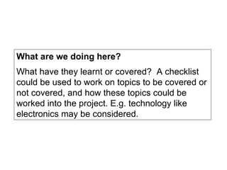 What are we doing here? What have they learnt or covered?  A checklist could be used to work on topics to be covered or not covered, and how these topics could be worked into the project. E.g. technology like electronics may be considered. 