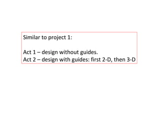 Similar to project 1: Act 1 – design without guides. Act 2 – design with guides: first 2-D, then 3-D Act 2 