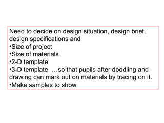 Need to decide on design situation, design brief, design specifications and Size of project Size of materials 2-D template 3-D template  …so that pupils after doodling and drawing can mark out on materials by tracing on it. Make samples to show 