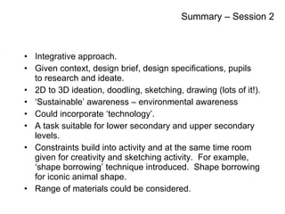 Integrative approach. Given context, design brief, design specifications, pupils to research and ideate. 2D to 3D ideation, doodling, sketching, drawing (lots of it!). ‘ Sustainable’ awareness – environmental awareness Could incorporate ‘technology’. A task suitable for lower secondary and upper secondary levels. Constraints build into activity and at the same time room given for creativity and sketching activity.  For example, ‘shape borrowing’ technique introduced.  Shape borrowing for iconic animal shape. Range of materials could be considered. Summary – Session 2 