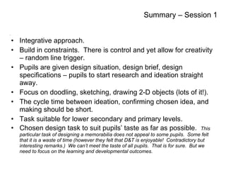 Integrative approach. Build in constraints.  There is control and yet allow for creativity – random line trigger. Pupils are given design situation, design brief, design specifications – pupils to start research and ideation straight away. Focus on doodling, sketching, drawing 2-D objects (lots of it!). The cycle time between ideation, confirming chosen idea, and making should be short. Task suitable for lower secondary and primary levels. Chosen design task to suit pupils’ taste as far as possible.  This particular task of designing a memorabilia does not appeal to some pupils.  Some felt that it is a waste of time (however they felt that D&T is enjoyable!  Contradictory but interesting remarks.)  We can’t meet the taste of all pupils.  That is for sure.  But we need to focus on the learning and developmental outcomes. Summary – Session 1 