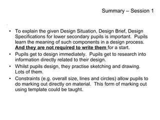 To explain the given Design Situation, Design Brief, Design Specifications for lower secondary pupils is important.  Pupils learn the meaning of such components in a design process.  And they are not required to write them  for a start. Pupils get to design immediately.  Pupils get to research into information directly related to their design. Whilst pupils design, they practise sketching and drawing.  Lots of them. Constraints (e.g. overall size, lines and circles) allow pupils to do marking out directly on material.  This form of marking out using template could be taught. Summary – Session 1 
