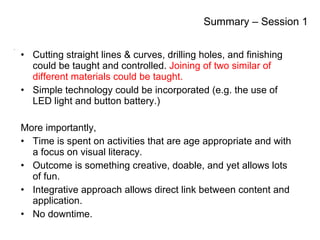Summary – Session 1 Cutting straight lines & curves, drilling holes, and finishing could be taught and controlled.  Joining of two similar of different materials could be taught. Simple technology could be incorporated (e.g. the use of LED light and button battery.) More importantly,  Time is spent on activities that are age appropriate and with a focus on visual literacy.  Outcome is something creative, doable, and yet allows lots of fun. Integrative approach allows direct link between content and application. No downtime. Summary – Session 1 