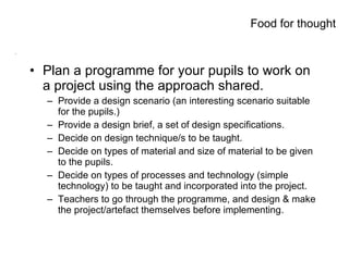 Food for thought! Plan a programme for your pupils to work on a project using the approach shared. Provide a design scenario (an interesting scenario suitable for the pupils.) Provide a design brief, a set of design specifications. Decide on design technique/s to be taught. Decide on types of material and size of material to be given to the pupils. Decide on types of processes and technology (simple technology) to be taught and incorporated into the project. Teachers to go through the programme, and design & make the project/artefact themselves before implementing. Food for thought 