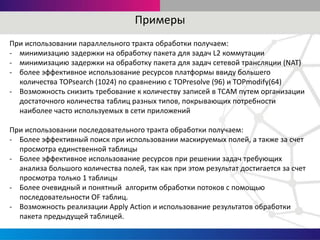 Примеры
При использовании параллельного тракта обработки получаем:
- минимизацию задержки на обработку пакета для задач L2 коммутации
- минимизацию задержки на обработку пакета для задач сетевой трансляции (NAT)
- более эффективное использование ресурсов платформы ввиду большего
количества TOPsearch (1024) по сравнению с TOPresolve (96) и TOPmodify(64)
- Возможность снизить требование к количеству записей в TCAM путем организации
достаточного количества таблиц разных типов, покрывающих потребности
наиболее часто используемых в сети приложений
При использовании последовательного тракта обработки получаем:
- Более эффективный поиск при использовании маскируемых полей, а также за счет
просмотра единственной таблицы
- Более эффективное использование ресурсов при решении задач требующих
анализа большого количества полей, так как при этом результат достигается за счет
просмотра только 1 таблицы
- Более очевидный и понятный алгоритм обработки потоков с помощью
последовательности OF таблиц.
- Возможность реализации Apply Action и использование результатов обработки
пакета предыдущей таблицей.
 