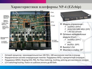 Характеристики платформы NP-4 (EZchip)
3
• Сетевой процессор производительностью 100 Гб/с, 180 миллионов пакетов в секунду
• Иерархическая система очередизации пакетов. Поддержка WFQ c приоритетной очередью.
• Поддержка WRED, Shaping (CIR, PIR), Per flow metering, marking, policing для миллионов потоков.
• L2-4 switching/routing. Поиск по шаблону вплоть до 80 байт.
 Модуль управления :
 2x10Гб/с (SFP+)
 2х10/100/1000 Мб/с (SFP)
 1 RS-232 console
 Сетевые интерфейсные
модули (4 шт) :
 2x10Гб/с (SFP+)
или
 8x1Гб/с (SFP)
 Высота 1.5U
 Монтаж в стойку 19”
 