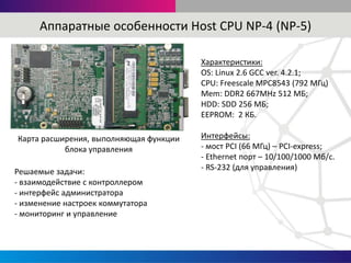 Характеристики:
OS: Linux 2.6 GCC ver. 4.2.1;
CPU: Freescale MPC8543 (792 МГц)
Mem: DDR2 667MHz 512 МБ;
HDD: SDD 256 МБ;
EEPROM: 2 КБ.
Интерфейсы:
- мост PCI (66 МГц) – PCI-express;
- Ethernet порт – 10/100/1000 Мб/с.
- RS-232 (для управления)
Аппаратные особенности Host CPU NP-4 (NP-5)
Решаемые задачи:
- взаимодействие с контроллером
- интерфейс администратора
- изменение настроек коммутатора
- мониторинг и управление
Карта расширения, выполняющая функции
блока управления
 