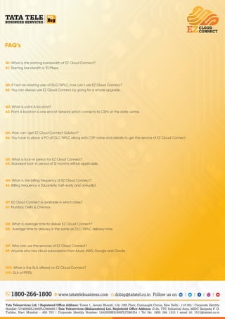 FAQ’s
www.tatatelebusiness.com dobig@tatatel.co.in Follow us on
1800-266-1800
Tata Teleservices Ltd. | Registered Oﬃce Address: Tower 1, Jeevan Bharati, 124, 10th Floor, Connaught Circus, New Delhi - 110 001 | Corporate Identity
Number: U74899DL1995PLC066685 | Tata Teleservices (Maharashtra) Ltd. Registered Oﬃce Address: D-26, TTC Industrial Area, MIDC Sanpada P. O.
Turbhe, Navi Mumbai - 400 703 | Corporate Identity Number: L64200MH1995PLC086354 | Tel No: 1800 266 1515 | email id: 1515@tatatel.co.in
Q10: What is the SLA o ered on EZ Cloud Connect?
SLA of 99.5%.
A10:
Q1: What is the starting bandwidth of EZ Cloud Connect?
Starting bandwidth is 10 Mbps.
A1:
If I am an existing user of DLC/NPLC, how can I use EZ Cloud Connect?
Q2:
You can always use EZ Cloud Connect by going for a simple upgrade.
A2:
Q3: What is point A location?
Point A location is one end of network which connects to CSPs at the data centre.
A3:
Q4: How can I get EZ Cloud Connect Solution?
You have to place a PO of DLC/NPLC along with CSP name and details to get the service of EZ Cloud Connect.
A4:
Q5: What is lock-in period for EZ Cloud Connect?
Standard lock-in period of 12 months will be applicable.
A5:
Q6: What is the billing frequency of EZ Cloud Connect?
Billing frequency is (Quarterly, half-early and annually).
A6:
EZ Cloud Connect is available in which cities?
Q7:
Mumbai, Delhi & Chennai.
A7:
Q8: What is average time to deliver EZ Cloud Connect?
Average time to delivery is the same as DLC/NPLC delivery time.
A8:
Q9: Who can use the services of EZ Cloud Connect?
Anyone who has cloud subscription from Azure, AWS, Google and Oracle.
A9:
 