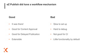 eZ Publish did have a workflow mechanism
Good
• It was there!
• Good for Content Approval
• Good for Delayed Publication
• Extensible
Bad
• Slow to set up
• Hard to debug
• Not good for CI
• Little functionality by default
 
