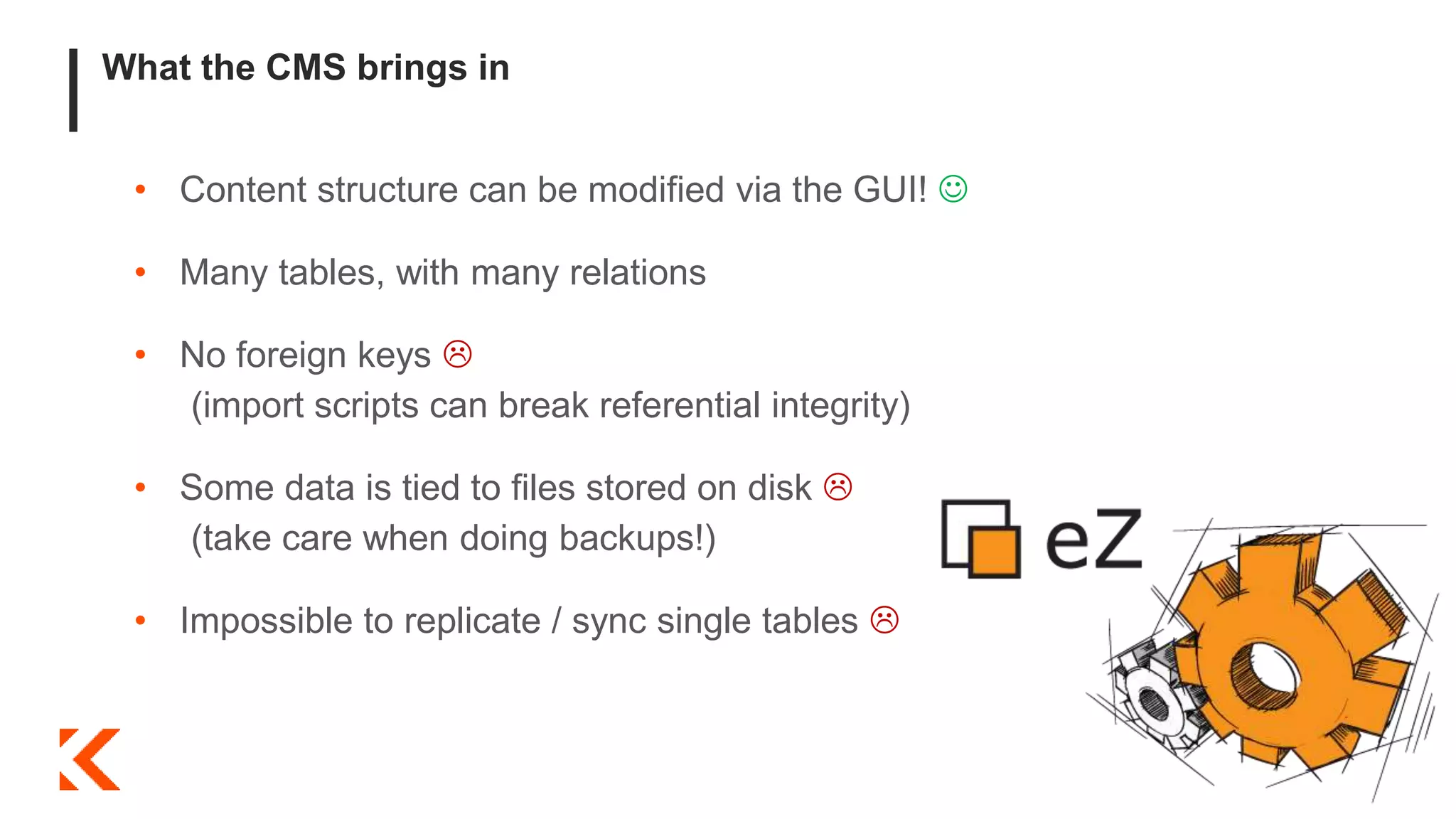 What the CMS brings in
• Content structure can be modified via the GUI! 
• Many tables, with many relations
• No foreign keys 
(import scripts can break referential integrity)
• Some data is tied to files stored on disk 
(take care when doing backups!)
• Impossible to replicate / sync single tables 
 
