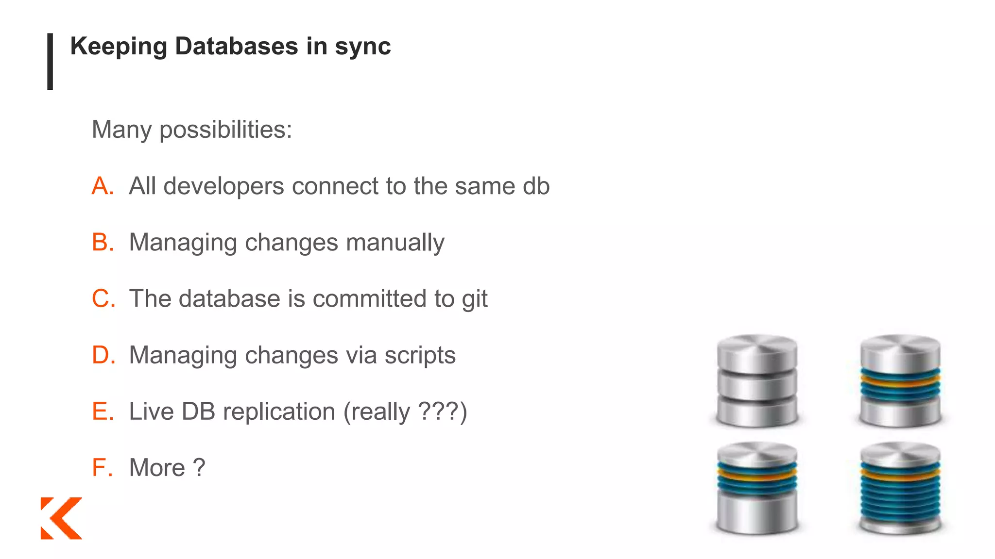 Keeping Databases in sync
Many possibilities:
A. All developers connect to the same db
B. Managing changes manually
C. The database is committed to git
D. Managing changes via scripts
E. Live DB replication (really ???)
F. More ?
 
