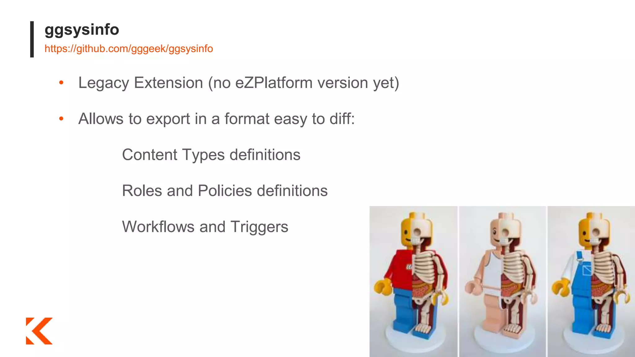 ggsysinfo
https://github.com/gggeek/ggsysinfo
• Legacy Extension (no eZPlatform version yet)
• Allows to export in a format easy to diff:
Content Types definitions
Roles and Policies definitions
Workflows and Triggers
 