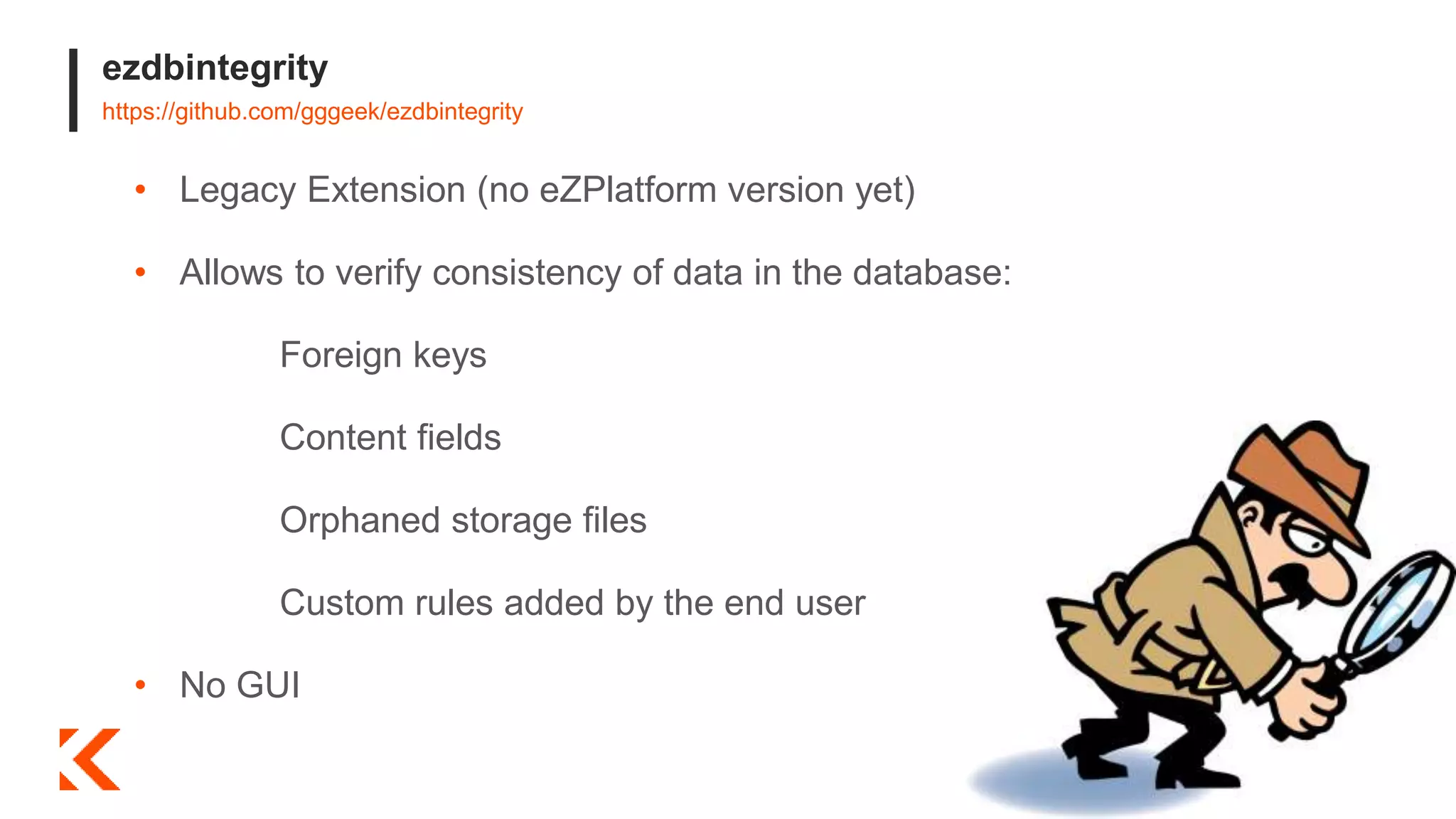ezdbintegrity
https://github.com/gggeek/ezdbintegrity
• Legacy Extension (no eZPlatform version yet)
• Allows to verify consistency of data in the database:
Foreign keys
Content fields
Orphaned storage files
Custom rules added by the end user
• No GUI
 
